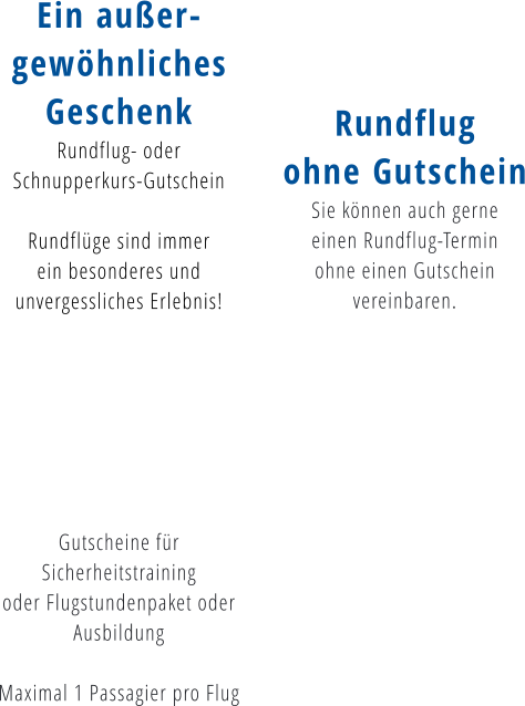 Ein außer- gewöhnliches Geschenk Rundflug- oder  Schnupperkurs-Gutschein  Rundflüge sind immer  ein besonderes und  unvergessliches Erlebnis!        Gutscheine für  Sicherheitstraining oder Flugstundenpaket oder  Ausbildung  Maximal 1 Passagier pro Flug   Rundflug ohne Gutschein Sie können auch gerne  einen Rundflug-Termin  ohne einen Gutschein  vereinbaren.
